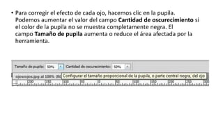 • Para corregir el efecto de cada ojo, hacemos clic en la pupila.
Podemos aumentar el valor del campo Cantidad de oscurecimiento si
el color de la pupila no se muestra completamente negra. El
campo Tamaño de pupila aumenta o reduce el área afectada por la
herramienta.
 