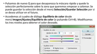 • Pulsamos de nuevo Q para que desaparezca la máscara rápida y quede la
selección perfectamente sobre la zona que queremos empezar a colorear. Se
puede guardar la selección desde el menú Selección/Guardar Selección por si
se desea utilizar en el futuro.
• Accedemos al cuadro de diálogo Equilibrio de color desde
menú Imagen/Ajustes/Equilibrio de color (o pulsando Ctrl+B). Modificamos
los tres niveles para obtener el color deseado.
 