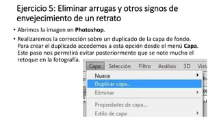 Ejercicio 5: Eliminar arrugas y otros signos de
envejecimiento de un retrato
• Abrimos la imagen en Photoshop.
• Realizaremos la corrección sobre un duplicado de la capa de fondo.
Para crear el duplicado accedemos a esta opción desde el menú Capa.
Este paso nos permitirá evitar posteriormente que se note mucho el
retoque en la fotografía.
 