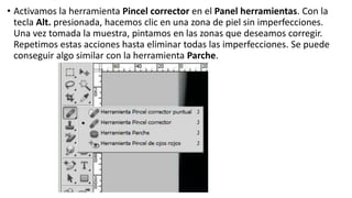 • Activamos la herramienta Pincel corrector en el Panel herramientas. Con la
tecla Alt. presionada, hacemos clic en una zona de piel sin imperfecciones.
Una vez tomada la muestra, pintamos en las zonas que deseamos corregir.
Repetimos estas acciones hasta eliminar todas las imperfecciones. Se puede
conseguir algo similar con la herramienta Parche.
 