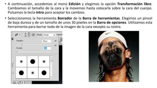 • A continuación, accedemos al menú Edición y elegimos la opción Transformación libre.
Cambiamos el tamaño de la cara y la movemos hasta colocarla sobre la cara del cuerpo.
Pulsamos la tecla Intro para aceptar los cambios.
• Seleccionamos la herramienta Borrador de la Barra de herramientas. Elegimos un pincel
de baja dureza y de un tamaño de unos 30 píxeles en la Barra de opciones. Utilizamos esta
herramienta para borrar todo de la imagen de la cara excepto su rostro.
 