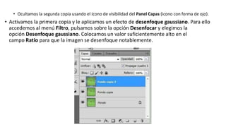 • Ocultamos la segunda copia usando el icono de visibilidad del Panel Capas (icono con forma de ojo).
• Activamos la primera copia y le aplicamos un efecto de desenfoque gaussiano. Para ello
accedemos al menú Filtro, pulsamos sobre la opción Desenfocar y elegimos la
opción Desenfoque gaussiano. Colocamos un valor suficientemente alto en el
campo Ratio para que la imagen se desenfoque notablemente.
 