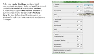 A. En este cuadro de diálogo ajustaremos el
porcentaje de sombras y de luces. Modificaremos el
parámetro Cantidad de en el área de Sombras.
B. Activamos la opción Mostrar más opciones y
aumentamos el valor del parámetro Anchura
tonal del área de Sombras. De esta manera los
ajustes afectarán a un mayor rango de sombras en
la imagen.
 
