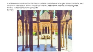 Si aumentamos demasiado los detalles de sombra, los colores de la imagen pueden saturarse. Para
solucionar este aspecto modificamos el parámetro Corrección de color del apartado Ajustes.
Practica hasta encontrar el mejor ajuste.
Ejemplo:
 