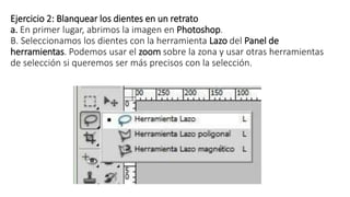 Ejercicio 2: Blanquear los dientes en un retrato
a. En primer lugar, abrimos la imagen en Photoshop.
B. Seleccionamos los dientes con la herramienta Lazo del Panel de
herramientas. Podemos usar el zoom sobre la zona y usar otras herramientas
de selección si queremos ser más precisos con la selección.
 