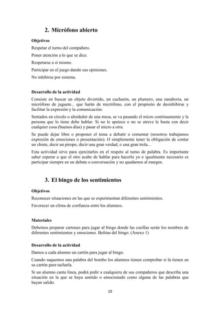 10 
2. Micrófono abierto 
Objetivos 
Respetar el turno del compañero. 
Poner atención a lo que se dice. 
Respetarse a sí mismo. 
Participar en el juego dando sus opiniones. 
No inhibirse por sistema. 
Desarrollo de la actividad 
Consiste en buscar un objeto divertido, un cucharón, un plumero, una zanahoria, un micrófono de juguete... que harán de micrófono, con el propósito de desinhibirse y facilitar la expresión y la comunicación: 
Sentados en círculo o alrededor de una mesa, se va pasando el micro continuamente y la persona que lo tiene debe hablar. Si no le apetece o no se atreve le basta con decir cualquier cosa (buenos días) y pasar el micro a otra. 
Se puede dejar libre o proponer el tema a debatir o comentar (nosotros trabajamos expresión de emociones o presentación). O simplemente tener la obligación de contar un chiste, decir un piropo, decir una gran verdad, o una gran trola... 
Esta actividad sirve para ejercitarles en el respeto al turno de palabra. Es importante saber esperar a que el otro acabe de hablar para hacerlo yo e igualmente necesario es participar siempre en un debate o conversación y no quedarnos al margen. 
3. El bingo de los sentimientos 
Objetivos 
Reconocer situaciones en las que se experimentan diferentes sentimientos. 
Favorecer un clima de confianza entre los alumnos. 
Materiales 
Debemos preparar cartones para jugar al bingo donde las casillas serán los nombres de diferentes sentimientos y emociones. Bolitas del bingo. (Anexo 1) 
Desarrollo de la actividad 
Damos a cada alumno un cartón para jugar al bingo. 
Cuando saquemos una palabra del bombo los alumnos tienen comprobar si la tienen en su cartón para tacharla. 
Si un alumno canta línea, podrá pedir a cualquiera de sus compañeros que describa una situación en la que se haya sentido o emocionado como alguna de las palabras que hayan salido.  
