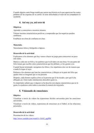 11 
Cuando alguien cante bingo tendrá que narrar una historia en la que aparezcan las cuatro palabras de las esquinas de su cartón. Si tiene dificultades el resto de los compañeros le ayudarán. 
4. Así soy yo, así eres tú 
Objetivos 
Aprender a conocernos a nosotros mismos. 
Valorar nuestras características positivas y comprender que las negativas pueden cambiarse. 
Establecer un clima de confianza en clase. 
Materiales 
Necesitamos folios y bolígrafos o lápices. 
Desarrollo de la actividad 
Explicamos a los alumnos que hoy vamos a hacer un juego para conocernos un poco más todos. 
Damos a cada uno un folio y les pedimos que lo dividan con una línea. En una parte del folio tienen que escribir cinco características que les definan y si les gustan o no. 
Cuando hayan terminado, recogemos los folios y los repartimos otra vez de manera que a nadie le toque el suyo. 
Pedimos a los alumnos que lean las características y dibujen en la parte del folio que queda cómo se imaginan que es esa persona. 
Después, cada alumno explica cómo es la persona que le ha tocado y por qué la ha dibujado así. Entre todos intentaremos descubrir quién es. 
Es importante señalar que si alguien se ha descrito con alguna característica que no le gusta, le ayudemos entre todos a encontrar la manera de mejorarla. 
5. Visionado de emociones 
Objetivo 
Visualizar a través de videos las expresiones faciales universales para las emociones universales. 
Visualizar a través de videos, expresiones de emociones en el futbol, en las relaciones personales. 
Desarrollo de la actividad 
Presentación de los vídeos: 
http://www.youtube.com/watch?v=5zAT_ngjPPk  