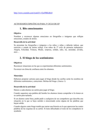 12 
http://www.youtube.com/watch?v=Fjxf9BZuRc8 
ACTIVIDADES ESPECÍFICAS PARA 3º CICLO DE EP 
1. Bits emocionantes 
Objetivo 
Nombrar y reconocer algunas emociones en fotografías e imágenes que reflejan emociones, estados de ánimo. 
Desarrollo de la actividad 
Se presentan las fotografías e imágenes a los niños y niñas y deberán indicar, que emoción o estado de ánimo refleja. Con niños de 2º ciclo de primaria trabajamos: Alegría, Felicidad, Tristeza, Miedo, sorpresa, enfado, odio, ira, ansiedad, envidia, asco… 
2. El bingo de los sentimientos 
Objetivos 
Reconocer situaciones en las que se experimentan diferentes sentimientos. 
Favorecer un clima de confianza entre los alumnos. 
Materiales 
Debemos preparar cartones para jugar al bingo donde las casillas serán los nombres de diferentes sentimientos y emociones. Bolitas del bingo. (Anexo 1) 
Desarrollo de la actividad 
Damos a cada alumno un cartón para jugar al bingo. 
Cuando saquemos una palabra del bombo los alumnos tienen comprobar si la tienen en su cartón para tacharla. 
Si un alumno canta línea, podrá pedir a cualquiera de sus compañeros que describa una situación en la que se haya sentido o emocionado como alguna de las palabras que hayan salido. 
Cuando alguien cante bingo tendrá que narrar una historia en la que aparezcan las cuatro palabras de las esquinas de su cartón. Si tiene dificultades el resto de los compañeros le ayudarán.  