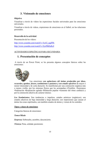 13 
3. Visionado de emociones 
Objetivo 
Visualizar a través de videos las expresiones faciales universales para las emociones universales. 
Visualizar a través de videos, expresiones de emociones en el futbol, en las relaciones personales. 
Desarrollo de la actividad 
Presentación de los vídeos: 
http://www.youtube.com/watch?v=5zAT_ngjPPk 
http://www.youtube.com/watch?v=Fjxf9BZuRc8 
ACTIVIDADES ESPECÍFICAS PARA SECUNDARIA 
1. Presentación de conceptos 
A través de un Power Point, se les presenta algunos conceptos básicos sobre las emociones: 
Las emociones son agitaciones del ánimo producidas por ideas, recuerdos, apetitos, deseos, sentimientos o pasiones y son estados afectivos de mayor o menor intensidad y de corta duración. Se manifiestan por una conmoción orgánica más o menos visible, por los síntomas físicos que les acompañan (•Temblor. •Sonrojarse •Sudoración •Respiración agitada •Dilatación pupilar •Aumento del ritmo cardíaco) y por la conmoción afectiva de carácter intenso. 
Los Sentimientos: Son tendencias o impulsos, estados anímicos (orgánicos), son estados afectivos de baja intensidad y larga duración; son impresiones que causan el ánimo las cosas espirituales, son también estados de ánimo y vienen de los sentidos. 
Tipos y clases de emociones 
Categorías básicas de emociones: 
Temor/Miedo 
Sorpresa: Sobresalto, asombro, desconcierto. 
Tristeza: Pena, soledad, pesimismo  