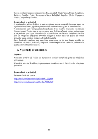 16 
Power point con las emociones escritas. Ira, Ansiedad, Miedo/temor, Culpa, Vergüenza, Tristeza, Envidia, Celos, Repugnancia/Asco, Felicidad, Orgullo, Alivio, Esperanza, Amor, Compasión y Gratitud. 
Desarrollo de la actividad 
A través del torbellino de ideas se van recogiendo aportaciones del alumnado sobre las siguientes cuestiones. ¿Qué son para vosotros las emociones? ¿Qué es una emoción? 
A continuación leen y comprueban el significado de las palabras propuestas (un número de emociones). Po otro lado se exponen una serie de fotografías de rostros o situaciones y les pedimos que vayan observándolas e identifiquen las distintas emociones escritas con las fotografías expuestas. Deberán escoger al menos tres y en puesta en común comentar a que emoción corresponde cada fotografía. 
Para finalizarles pedimos que describan situaciones en las que hayan sentido las emociones del miedo, felicidad y angustia. Pueden expresar sus vivencias y la reacción que tuvieron ante cada situación. 
3. Visionado de emociones 
Objetivo 
Visualizar a través de videos las expresiones faciales universales para las emociones universales. 
Visualizar a través de videos, expresiones de emociones en el futbol, en las relaciones personales. 
Desarrollo de la actividad 
Presentación de los vídeos: 
http://www.youtube.com/watch?v=5zAT_ngjPPk 
http://www.youtube.com/watch?v=Fjxf9BZuRc8  
