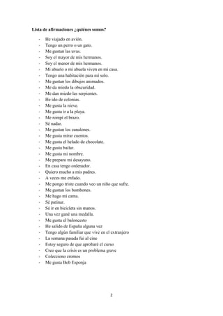 2 
Lista de afirmaciones ¿quiénes somos? 
- He viajado en avión. 
- Tengo un perro o un gato. 
- Me gustan las uvas. 
- Soy el mayor de mis hermanos. 
- Soy el menor de mis hermanos. 
- Mi abuelo o mi abuela viven en mi casa. 
- Tengo una habitación para mí solo. 
- Me gustan los dibujos animados. 
- Me da miedo la obscuridad. 
- Me dan miedo las serpientes. 
- He ido de colonias. 
- Me gusta la nieve. 
- Me gusta ir a la playa. 
- Me rompí el brazo. 
- Sé nadar. 
- Me gustan los canalones. 
- Me gusta mirar cuentos. 
- Me gusta el helado de chocolate. 
- Me gusta bailar. 
- Me gusta mi nombre. 
- Me preparo mi desayuno. 
- En casa tengo ordenador. 
- Quiero mucho a mis padres. 
- A veces me enfado. 
- Me pongo triste cuando veo un niño que sufre. 
- Me gustan los bombones. 
- Me hago mi cama. 
- Sé patinar. 
- Sé ir en bicicleta sin manos. 
- Una vez gané una medalla. 
- Me gusta el baloncesto 
- He salido de España alguna vez 
- Tengo algún familiar que vive en el extranjero 
- La semana pasada fui al cine 
- Estoy seguro de que aprobaré el curso 
- Creo que la crisis es un problema grave 
- Colecciono cromos 
- Me gusta Bob Esponja  