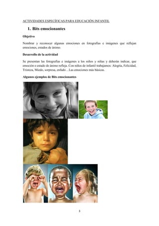 3 
ACTIVIDADES ESPECÍFICAS PARA EDUCACIÓN INFANTIL 
1. Bits emocionantes 
Objetivo 
Nombrar y reconocer algunas emociones en fotografías e imágenes que reflejan emociones, estados de ánimo. 
Desarrollo de la actividad 
Se presentan las fotografías e imágenes a los niños y niñas y deberán indicar, que emoción o estado de ánimo refleja. Con niños de infantil trabajamos: Alegría, Felicidad, Tristeza, Miedo, sorpresa, enfado…Las emociones más básicas. 
Algunos ejemplos de Bits emocionantes  