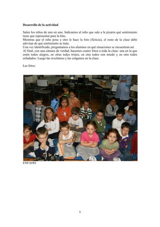 5 
Desarrollo de la actividad 
Salen los niños de uno en uno. Indicamos al niño que sale a la pizarra qué sentimiento tiene que representar para la foto. 
Mientras que el niño posa y otro le hace la foto (ficticia), el resto de la clase debe adivinar de qué sentimiento se trata. 
Una vez identificado, preguntamos a los alumnos en qué situaciones se encuentran así. 
Al final, con una cámara de verdad, hacemos cuatro fotos a toda la clase: una en la que estén todos alegres, en otras todos tristes, en otra todos con miedo y en otra todos enfadados. Luego las revelamos y las colgamos en la clase. 
Las fotos: 
ENFADO  