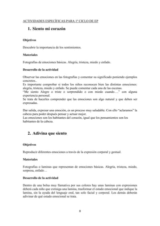 8 
ACTIVIDADES ESPECÍFICAS PARA 1º CICLO DE EP 
1. Siento mi corazón 
Objetivos 
Descubrir la importancia de los sentimientos. 
Materiales 
Fotografías de emociones básicas. Alegría, tristeza, miedo y enfado. 
Desarrollo de la actividad 
Observar las emociones en las fotografías y comentar su significado poniendo ejemplos concretos.. 
Es importante comprobar si todos los niños reconocen bien las distintas emociones: alegría, tristeza, miedo y enfado. Se puede comentar cada una de las escenas. 
“Me siento Alegre o triste o sorprendido o con miedo cuando….” con alguna experiencia personal. 
Se trata de hacerles comprender que las emociones son algo natural y que deben ser expresadas. 
Dar salida, expresar una emoción, es un proceso muy saludable. Con ello “aclaramos” la cabeza para poder después pensar y actuar mejor. 
Las emociones son los habitantes del corazón, igual que los pensamientos son los habitantes de la cabeza. 
2. Adivina que siento 
Objetivos 
Reproducir diferentes emociones a través de la expresión corporal y gestual. 
Materiales 
Fotografías o laminas que representan de emociones básicas. Alegría, tristeza, miedo, sorpresa, enfado… 
Desarrollo de la actividad 
Dentro de una bolsa muy llamativa por sus colores hay unas laminas con expresiones deberá cada niño que extraiga una lamina, trasformar el estado emocional que indique la lamina, sin la ayuda del lenguaje oral, tan solo facial y corporal. Los demás deberán adivinar de qué estado emocional se trata.  