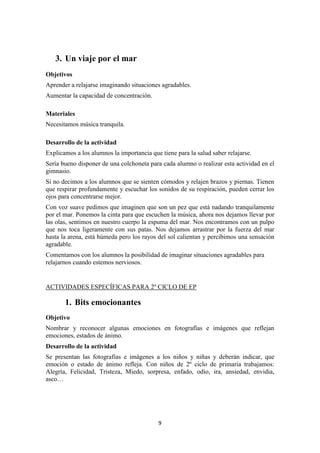 9 
3. Un viaje por el mar 
Objetivos 
Aprender a relajarse imaginando situaciones agradables. 
Aumentar la capacidad de concentración. 
Materiales 
Necesitamos música tranquila. 
Desarrollo de la actividad 
Explicamos a los alumnos la importancia que tiene para la salud saber relajarse. 
Sería bueno disponer de una colchoneta para cada alumno o realizar esta actividad en el gimnasio. 
Si no decimos a los alumnos que se sienten cómodos y relajen brazos y piernas. Tienen que respirar profundamente y escuchar los sonidos de su respiración, pueden cerrar los ojos para concentrarse mejor. 
Con voz suave pedimos que imaginen que son un pez que está nadando tranquilamente por el mar. Ponemos la cinta para que escuchen la música, ahora nos dejamos llevar por las olas, sentimos en nuestro cuerpo la espuma del mar. Nos encontramos con un pulpo que nos toca ligeramente con sus patas. Nos dejamos arrastrar por la fuerza del mar hasta la arena, está húmeda pero los rayos del sol calientan y percibimos una sensación agradable. 
Comentamos con los alumnos la posibilidad de imaginar situaciones agradables para relajarnos cuando estemos nerviosos. 
ACTIVIDADES ESPECÍFICAS PARA 2º CICLO DE EP 
1. Bits emocionantes 
Objetivo 
Nombrar y reconocer algunas emociones en fotografías e imágenes que reflejan emociones, estados de ánimo. 
Desarrollo de la actividad 
Se presentan las fotografías e imágenes a los niños y niñas y deberán indicar, que emoción o estado de ánimo refleja. Con niños de 2º ciclo de primaria trabajamos: Alegría, Felicidad, Tristeza, Miedo, sorpresa, enfado, odio, ira, ansiedad, envidia, asco…  