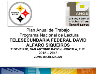 Plan Anual de Trabajo
    Programa Nacional de Lectura
TELESECUNDARIA FEDERAL DAVID
       ALFARO SIQUEIROS
21DTV0125Q, SAN ANTONIO RAYON, JONOTLA, PUE.
                2012 – 2013
             ZONA 18 CUETZALAN
 