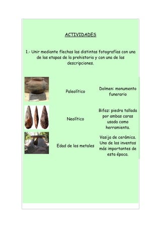 ACTIVIDADES
1.- Unir mediante flechas las distintas fotografías con una
de las etapas de la prehistoria y con una de las
descripciones.
Paleolítico
Dolmen: monumento
funerario
Neolítico
Bifaz: piedra tallada
por ambas caras
usada como
herramienta.
Edad de los metales
Vasija de cerámica.
Uno de los inventos
más importantes de
esta época.
 