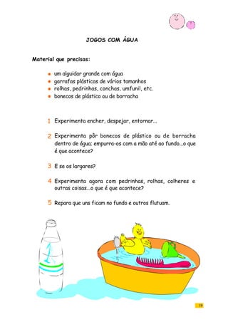 JOGOS COM ÁGUA
19
um alguidar grande com água
garrafas plásticas de vários tamanhos
rolhas, pedrinhas, conchas, umfunil, etc.
bonecos de plástico ou de borracha
Experimenta encher, despejar, entornar...
Experimenta pôr bonecos de plástico ou de borracha
dentro de água; empurra-os com a mão até ao fundo...o que
é que acontece?
E se os largares?
Experimenta agora com pedrinhas, rolhas, colheres e
outras coisas...o que é que acontece?
Repara que uns ficam no fundo e outros flutuam.
Material que precisas:
1
2
3
4
5
 