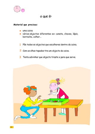 O QUE É?
20
uma caixa
vários objectos diferentes ex: caneta, chaves, lápis,
borracha, colher...
Põe todos os objectos que escolheres dentro da caixa.
Com os olhos tapados tira um objecto da caixa.
Tenta adivinhar que objecto tiraste e para que serve.
Material que precisas:
1
2
3
 