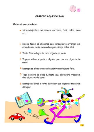 OBJECTOS QUE FALTAM
21
vários objectos ex: boneca, carrinho, funil, rolha, livro
etc.
Coloca todos os objectos que conseguiste arranjar em
cima de uma mesa, deixando algum espaço entre eles.
Tenta fixar o lugar de cada objecto na mesa.
Tapa os olhos, e pede a alguém que tire um objecto da
mesa.
Destapa os olhos e tenta descobrir que objecto falta.
Tapa de novo os olhos e, desta vez, pede para trocarem
dois objectos de lugar.
Destapa os olhos e tenta adivinhar que objectos trocaram
de lugar.
Material que precisas:
1
2
3
4
5
6
 