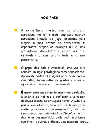 A experiência mostra que as crianças
aprendem melhor e mais depressa quando
aprendem através do jogo, animadas pela
alegria e pelo prazer da descoberta. É
importante propor às crianças mil e uma
actividades divertidas e educativas que
estimulem a sua criatividade e o seu
pensamento.
O papel dos pais é essencial, uma vez que
ocupam um lugar privilegiado comoeducadores.
Aproveite todas as imagens para falar com o
seu filho, fazendo-lhe perguntas simples e
ajudando-o a organizar o pensamento.
É importante que antes de encontrar a solução,
a criança se habitue a reflectir e a tomar
decisões diante de situações novas. Ajude-a a
pensar e a reflectir, tudo com bom humor, com
muita paciência e encorajamento, não se
esquecendo que tudo isto é um "jogo". A partir
dos jogos desenvolvidos pode pedir à criança
que invente outros utilizando as mesmas ideias.
AOS PAIS
 