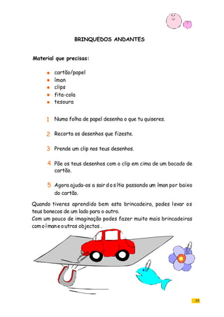 25
BRINQUEDOS ANDANTES
cartão/papel
íman
clips
fita-cola
tesoura
Numa folha de papel desenha o que tu quiseres.
Recorta os desenhos que fizeste.
Prende um clip nos teus desenhos.
Põe os teus desenhos com o clip em cima de um bocado de
cartão.
Agora ajuda-os a sairdosítio passando um íman por baixo
do cartão.
Quando tiveres aprendido bem esta brincadeira, podes levar os
teus bonecos de um lado para o outro.
Com um pouco de imaginação podes fazer muito mais brincadeiras
com o í maneoutros objectos .
Material que precisas:
1
2
3
4
5
 