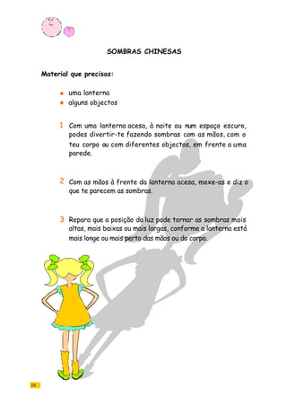 26
SOMBRAS CHINESAS
uma lanterna
alguns objectos
Com uma lanterna acesa, à noite ou num espaço escuro,
podes divertir-te fazendo sombras com as mãos, com o
teu corpo ou com diferentes objectos, em frente a uma
parede.
Com as mãos à frente da lanterna acesa, mexe-as e diz o
que te parecem as sombras.
Repara que a posição da luz pode tornar as sombras mais
altas, mais baixas ou mais largas, conforme a lanterna está
mais longe ou mais perto das mãos ou do corpo.
Material que precisas:
1
2
3
 