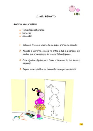 O MEU RETRATO
27
folha depapel grande
lanterna
marcador
Cola com fita-cola uma folha de papel grande na parede.
Acende a lanterna, coloca-te entre a luz e a parede, de
modo a que a tua sombra se veja na folha de papel.
Pede ajuda a alguém para fazer o desenho da tua sombra
no papel.
Depois podes pintá-la ou decorá-la como gostares mais.
Material que precisas:
1
2
3
4
 