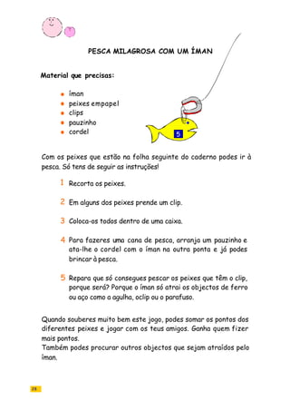 28
íman
peixes empapel
clips
cordel
pauzinho
Recorta os peixes.
Em alguns dos peixes prende um clip.
Coloca-os todos dentro de uma caixa.
Para fazeres uma cana de pesca, arranja um pauzinho e
ata-lhe o cordel com o íman na outra ponta e já podes
brincar à pesca.
Repara que só consegues pescar os peixes que têm o clip,
porque será? Porque o íman só atrai os objectos de ferro
ou aço como a agulha, oclip ou o parafuso.
Com os peixes que estão na folha seguinte do caderno podes ir à
pesca. Só tens de seguir as instruções!
Quando souberes muito bem este jogo, podes somar os pontos dos
diferentes peixes e jogar com os teus amigos. Ganha quem fizer
mais pontos.
Também podes procurar outros objectos que sejam atraídos pelo
íman.
PESCA MILAGROSA COM UM ÍMAN
Material que precisas:
1
2
3
4
5
5
 