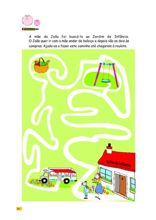 36
A mãe do João foi buscá-lo ao Jardim de Infância.
O João quer ir com a mãe andar de baloiço e depois vão os dois às
compras. Ajuda-os a fazer este caminho até chegarem à roulote.
 