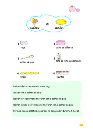 7
Deitar o leite condensado numa taça.
Mexer com a colherdepau.
Deitar os 4 iogurtese misturar com a colher de pau.
Deitar o sumo dos 4 limões e misturar com a colher de pau.
Pôr num acaixa plástica e guardar no congelador durante 5 horas.
taça caixa de plástico
colher de pau
lata de leite condensado
limões
4
1 1
1 1
4
iogurtes
GELADO
DE
LIMÃO
 