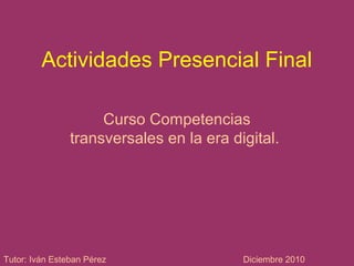Actividades Presencial Final
Curso Competencias
transversales en la era digital.
Tutor: Iván Esteban Pérez Diciembre 2010
 