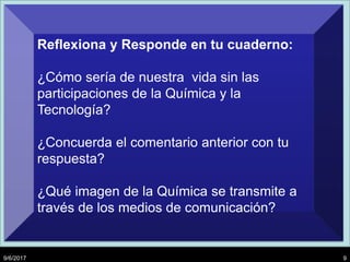 9/6/2017 9
Reflexiona y Responde en tu cuaderno:
¿Cómo sería de nuestra vida sin las
participaciones de la Química y la
Tecnología?
¿Concuerda el comentario anterior con tu
respuesta?
¿Qué imagen de la Química se transmite a
través de los medios de comunicación?
 