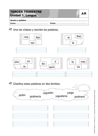 TERCER TRIMESTRE
                                                                                                                                                     AR
Unidad 1. Lengua
Nombre y apellidos: ..............................................................................................................................................
Curso: .....................................................................       Fecha: .....................................................................



      Une las sílabas y escribe las palabras.

                             cos                                                                                                          que
                                                     llas                                                              ra
                                           qui                                                                                   ta




        cha                        cu                                                        ti                                 la                 mar
                                                                  bo
                          ra                                                     quín                                                      ca




      Clasifica estas palabras en dos familias:



                                                                                                                                                                     © GRUPO ANAYA, S.A., Me llevo tres 1, 2, 3. Educación Primaria. Material fotocopiable autorizado.
                                                                     juguetón                           juego
                 jardín                                                                       juguetería
                                         jardinería                                                           jardinero
 