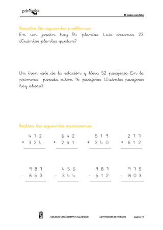 El pulpo perdido
COLEGIO SAN AGUSTÍN VALLADOLID ACTIVIDADES DE VERANO página 10
Resuelve los siguientes problemasResuelve los siguientes problemasResuelve los siguientes problemasResuelve los siguientes problemas::::
En un jardín hay 54 plantas. Luis arranca 23
¿Cuántas plantas quedan?
Un tren sale de la estación y lleva 52 pasajeros. En la
primera parada suben 16 pasajeros. ¿Cuántos pasajeros
hay ahora?
Realiza las siguientes operacionesRealiza las siguientes operacionesRealiza las siguientes operacionesRealiza las siguientes operaciones::::
+ + + +
- ---- ---- ----
6 4 2
2 4 1
5 1 9
2 4 0
2 7 7
6 1 2
4 7 2
3 2 4
7 8
3 2
4 5
3 4
9 8 7
5 1 2
9 7 5
8 0 3
9 8 7
6 5 3
4 5 6
4
 