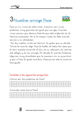 Nuestro amigo Paco
COLEGIO SAN AGUSTÍN VALLADOLID ACTIVIDADES DE VERANO página 14
Nuestro amigo PacoNuestro amigo PacoNuestro amigo PacoNuestro amigo Paco
Paco es un niño de ocho años, moreno, con unas
pestañas muy grandes al igual que sus ojos. Cuando
mira parece que observa todo lo que está enfrente de él.
Apenas parpadea. No se le escapa nada de todo cuanto
ocurre a su alrededor.
Por las noches, antes de dormir, le gusta que su abuelo
Tomás le cuente algo. Paco le habla de todas las cosas que
le han pasado durante el día, de su colección de cromos,
del colegio y de sus amigos. El abuelo le cuenta historias,
algunas muy divertidas que le pasaron en su juventud
y que a Paco le gusta escuchar. Después de esto se duerme
tranquilo.
Contesta a las siguientes preguntasContesta a las siguientes preguntasContesta a las siguientes preguntasContesta a las siguientes preguntas::::
¿Cómo son las pestañas de Paco?
Jkghkjhjkjjjjjjjjjjjjjjjjjj.
¿Cuántos años tiene Paco?
Jkghkjhjkjjjjjjjjjjjjjjjjjj.
3
 