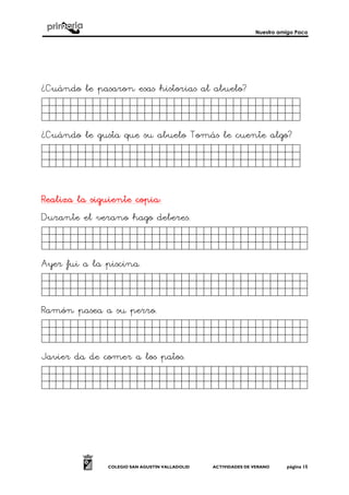 Nuestro amigo Paco
COLEGIO SAN AGUSTÍN VALLADOLID ACTIVIDADES DE VERANO página 15
¿Cuándo le pasaron esas historias al abuelo?
Jkghkjhjkjjjjjjjjjjjjjjjjjj.
¿Cuándo le gusta que su abuelo Tomás le cuente algo?
Jkghkjhjkjjjjjjjjjjjjjjjjjj.
Realiza la siguiente copiaRealiza la siguiente copiaRealiza la siguiente copiaRealiza la siguiente copia::::
Durante el verano hago deberes.
Jkghkjhjkjjjjjjjjjjjjjjjjjk.
Ayer fui a la piscina.
Jkghkjhjkjjjjjjjjjjjjjjjjjjj.
Ramón pasea a su perro.
Jkghkjhjkjjjjjjjjjjjjjjjjjk.
Javier da de comer a los patos.
Jkghkjhjkjjjjjjjjjjjjjjjjjk.
 