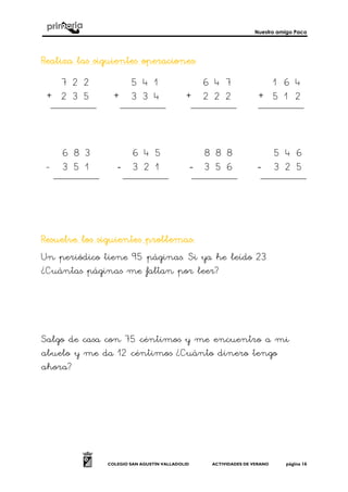 Nuestro amigo Paco
COLEGIO SAN AGUSTÍN VALLADOLID ACTIVIDADES DE VERANO página 16
Realiza las siguientes operacionesRealiza las siguientes operacionesRealiza las siguientes operacionesRealiza las siguientes operaciones::::
+ + + +
- ---- ---- ----
RRRResuelve los siguientes problemasesuelve los siguientes problemasesuelve los siguientes problemasesuelve los siguientes problemas::::
Un periódico tiene 95 páginas. Si ya he leído 23
¿Cuántas páginas me faltan por leer?
Salgo de casa con 75 céntimos y me encuentro a mi
abuelo y me da 12 céntimos ¿Cuánto dinero tengo
ahora?
5 4 1
3 3 4
6 4 7
2 2 2
1 6 4
5 1 2
7 2 2
2 3 5
7 8
3 2
4 5
3 2
8 8 8
3 5 6
5 4 6
3 2 5
6 8 3
3 5 1
6 4 5
1
 