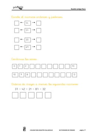 Nuestro amigo Paco
COLEGIO SAN AGUSTÍN VALLADOLID ACTIVIDADES DE VERANO página 17
EscribeEscribeEscribeEscribe el número anteriel número anteriel número anteriel número anterior y posterior:or y posterior:or y posterior:or y posterior:
Continua las seriesContinua las seriesContinua las seriesContinua las series::::
Ordena de mayor a menor los siguientes númeroOrdena de mayor a menor los siguientes númeroOrdena de mayor a menor los siguientes númeroOrdena de mayor a menor los siguientes númerossss
37 – 42 – 21 – 87 – 32
44
57
20
69
0 1 2 10
09 810
 