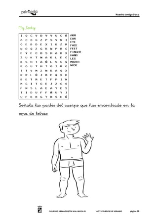 Nuestro amigo Paco
COLEGIO SAN AGUSTÍN VALLADOLID ACTIVIDADES DE VERANO página 18
My body:My body:My body:My body:
Señala las partes del cuerpo que has encontrado en laSeñala las partes del cuerpo que has encontrado en laSeñala las partes del cuerpo que has encontrado en laSeñala las partes del cuerpo que has encontrado en la
sopa de letrassopa de letrassopa de letrassopa de letras::::
 