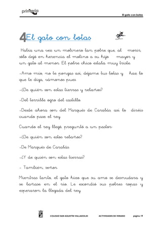 El gato con botas
COLEGIO SAN AGUSTÍN VALLADOLID ACTIVIDADES DE VERANO página 19
El gato con botasEl gato con botasEl gato con botasEl gato con botas
Había una vez un molinero tan pobre que, al morir,
sólo dejó en herencia el molino a su hijo mayor y
un gato al menor. El pobre chico estaba muy triste.
-Amo mío, no te pongas así, déjame tus botas y haz lo
que te diga, vámonos pues.
-¿De quién son estas tierras y rebaños?
-Del terrible ogro del castillo.
-Desde ahora son del Marqués de Carabás, así lo diréis
cuando pase el rey.
Cuando el rey llegó, preguntó a un pastor:
-¿De quién son estos rebaños?
-De Marqués de Carabás.
-¿Y de quién son estas tierras?
- También, señor.
Mientras tanto, el gato hizo que su amo se desnudara y
se bañase en el río. Le escondió sus pobres ropas y
esperaron la llegada del rey.
4
 