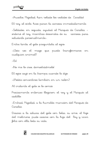 El gato con botas
COLEGIO SAN AGUSTÍN VALLADOLID ACTIVIDADES DE VERANO página 20
-¡Auxilio, Majestad, han robado los vestidos de Carabás!
El rey, al oírle, hizo parar la carroza inmediatamente.
-Soldados, en seguida, ayudad al Marqués de Carabás, -
ordenó el rey, mientras descendía de su carroza para
saludarle personalmente-.
Entre tanto, el gato preguntaba al ogro:
-¿Sois vos el mago que puede transformarse en
cualquier animal?
-¡Si!
-¡No me lo creo, demostrádmelo!
El ogro cayó en la trampa cuando le dijo:
-¿Podéis convertiros también en un ratón?
Al instante el gato se lo comió.
Precisamente entonces llegaron el rey y el Marqués al
castillo:
-Entrad, Majestad, a la humilde mansión del Marqués de
Carabás.
Gracias a la astucia del gato con botas, su amo, el hijo
del molinero, pudo casarse con la hija del Rey y vivir
feliz con ella toda su vida.
 