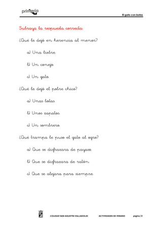 El gato con botas
COLEGIO SAN AGUSTÍN VALLADOLID ACTIVIDADES DE VERANO página 21
Subraya la respuesta correctaSubraya la respuesta correctaSubraya la respuesta correctaSubraya la respuesta correcta::::
¿Qué le dejó en herencia al menor?
a) Una liebre.
b) Un conejo.
c) Un gato.
¿Qué le dejó el pobre chico?
a) Unas botas.
b) Unos zapatos.
c) Un sombrero.
¿Qué trampa le puso el gato al ogro?
a) Que se disfrazara de payaso.
b) Que se disfrazara de ratón.
c) Que se alejara para siempre.
 