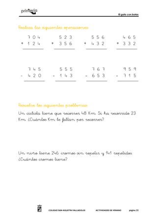 El gato con botas
COLEGIO SAN AGUSTÍN VALLADOLID ACTIVIDADES DE VERANO página 22
Realiza las siguientes operacionesRealiza las siguientes operacionesRealiza las siguientes operacionesRealiza las siguientes operaciones::::
+ + + +
- ---- ---- ----
Resuelve los siguientes problemasResuelve los siguientes problemasResuelve los siguientes problemasResuelve los siguientes problemas::::
Un ciclista tiene que recorrer 48 Km. Si ha recorrido 23
Km. ¿Cuántos Km le faltan por recorrer?
Un niño tiene 246 cromos sin repetir y 141 repetidos.
¿Cuántos cromos tiene?
5 2 3
3 5 6
5 5 6
4 3 2
4 6 5
3 3 2
7 0 4
1 2 4
7 8
3 2
4 5
1 4
7 6 7
6 5 3
9 5 9
7 1 5
7 4 5
4 2 0
5 5 5
3
 