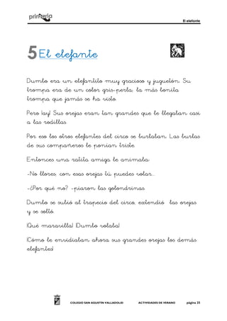 El elefante
COLEGIO SAN AGUSTÍN VALLADOLID ACTIVIDADES DE VERANO página 25
El elefanteEl elefanteEl elefanteEl elefante
Dumbo era un elefantito muy gracioso y juguetón. Su
trompa era de un color gris-perla; la más bonita
trompa que jamás se ha visto.
Pero ¡ay! Sus orejas eran tan grandes que le llegaban casi
a las rodillas.
Por eso los otros elefantes del circo se burlaban. Las burlas
de sus compañeros le ponían triste.
Entonces una ratita amiga le animaba:
-No llores; con esas orejas tú puedes volar...
-¿Por qué no? -piaron las golondrinas.
Dumbo se subió al trapecio del circo, extendió las orejas
y se soltó.
¡Qué maravilla! ¡Dumbo volaba!
¡Cómo le envidiaban ahora sus grandes orejas los demás
elefantes!
5
 