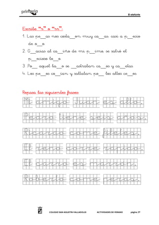 El elefante
COLEGIO SAN AGUSTÍN VALLADOLID ACTIVIDADES DE VERANO página 27
EscribeEscribeEscribeEscribe “rrrr” oooo “rrrrrrrr”::::
1. Las pe__as nos costa__on muy ca__as; casi a p__ecio
de o__o.
2. G__acias al ca__iño de mi p__imo, se salvó el
p__ecioso lo__o.
3 .Po__ aquel ba__o se __astraban ca__os y ca__etas.
4. Los pe__os co__ían y saltaban po__ los altos ce__os.
Repasa las siguientes frasesRepasa las siguientes frasesRepasa las siguientes frasesRepasa las siguientes frases::::
Mi amigo Juan es alto.Mi amigo Juan es alto.Mi amigo Juan es alto.Mi amigo Juan es alto.
Pedro tiene seis aPedro tiene seis aPedro tiene seis aPedro tiene seis años.ños.ños.ños.
Ricardo come filetes.Ricardo come filetes.Ricardo come filetes.Ricardo come filetes.
El reno corre rápido.El reno corre rápido.El reno corre rápido.El reno corre rápido.
El carro es marrón.El carro es marrón.El carro es marrón.El carro es marrón.
Roberto come peras.Roberto come peras.Roberto come peras.Roberto come peras.
 