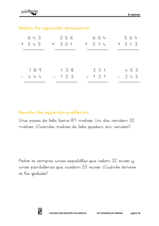 El elefante
COLEGIO SAN AGUSTÍN VALLADOLID ACTIVIDADES DE VERANO página 28
Realiza las siguientes operacionesRealiza las siguientes operacionesRealiza las siguientes operacionesRealiza las siguientes operaciones::::
+ + + +
- ---- ---- ----
Resuelve los siguientes problemasResuelve los siguientes problemasResuelve los siguientes problemasResuelve los siguientes problemas::::
Una pieza de tela tiene 87 metros. Un día venden 32
metros. ¿Cuántos metros de tela quedan sin vender?
Pedro se compra unas zapatillas que valen 32 euros y
unos pantalones que cuestan 53 euros. ¿Cuánto dinero
se ha gastado?
2 5 6
3 0 1
6 0 4
2 7 4
5 6 4
3 1 3
6 4 3
2 4 5
7 8
3 2
4 5
1 2
2 3 1
1 2 1
4 5 3
2 4 2
7 8 9
4 4 4
1 3 8
3
 