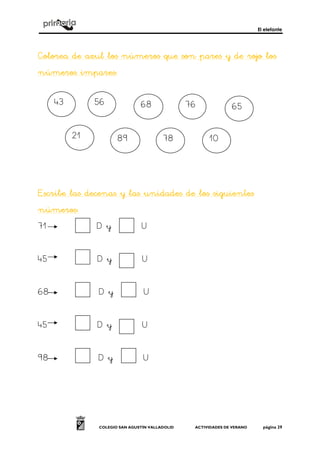 El elefante
COLEGIO SAN AGUSTÍN VALLADOLID ACTIVIDADES DE VERANO página 29
Colorea de azul los números que son pares yColorea de azul los números que son pares yColorea de azul los números que son pares yColorea de azul los números que son pares y de rojo losde rojo losde rojo losde rojo los
númerosnúmerosnúmerosnúmeros impareimpareimpareimpares:s:s:s:
Escribe las decenas y las unidaEscribe las decenas y las unidaEscribe las decenas y las unidaEscribe las decenas y las unidades de los siguientesdes de los siguientesdes de los siguientesdes de los siguientes
númerosnúmerosnúmerosnúmeros::::
71 D y U
45 D y U
68 D y U
45 D y U
98 D y U
43 56 68 76 65
21 89 78 10
 