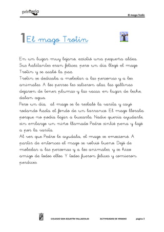 El mago Trotín
COLEGIO SAN AGUSTÍN VALLADOLID ACTIVIDADES DE VERANO página 3
El mago Trotín
En un lugar muy lejano, existió una pequeña aldea.
Sus habitantes eran felices, pero un día llegó el mago
Trotín y se acabó la paz.
Trotín se dedicaba a molestar a las personas y a los
animales. A los perros les salieron alas, las gallinas
dejaron de tener plumas y las vacas, en lugar de leche,
daban agua.
Pero un día, al mago se le resbaló la varita y cayó
rodando hasta el fondo de un barranco. El mago lloraba
porque no podía bajar a buscarla. Nadie quería ayudarle,
sin embargo un niño llamado Pedro sintió pena y bajó
a por la varita.
Al ver que Pedro le ayudaba, el mago se emocionó. A
partir de entonces el mago se volvió bueno. Dejó de
molestar a las personas y a los animales, y se hizo
amigo de todos ellos. Y todos fueron felices y comieron
perdices.
1
 