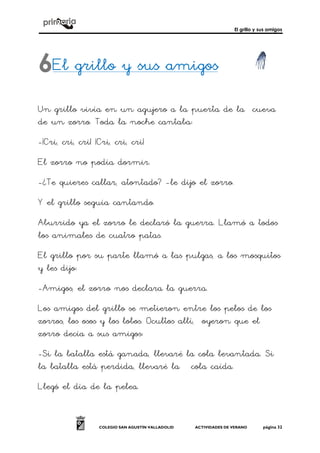 El grillo y sus amigos
COLEGIO SAN AGUSTÍN VALLADOLID ACTIVIDADES DE VERANO página 32
El grillo y sus amigosEl grillo y sus amigosEl grillo y sus amigosEl grillo y sus amigos
Un grillo vivía en un agujero a la puerta de la cueva
de un zorro. Toda la noche cantaba:
-¡Cri, cri, cri! ¡Cri, cri, cri!
El zorro no podía dormir.
-¿Te quieres callar, atontado? -le dijo el zorro.
Y el grillo seguía cantando.
Aburrido ya el zorro le declaró la guerra. Llamó a todos
los animales de cuatro patas.
El grillo por su parte llamó a las pulgas, a los mosquitos
y les dijo:
-Amigos, el zorro nos declara la guerra.
Los amigos del grillo se metieron entre los pelos de los
zorros, los osos y los lobos. Ocultos allí, oyeron que el
zorro decía a sus amigos:
-Si la batalla está ganada, llevaré la cola levantada. Si
la batalla está perdida, llevaré la cola caída.
Llegó el día de la pelea.
6
 